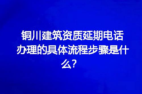 铜川建筑资质延期电话办理的具体流程步骤是什么？