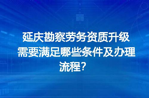 延庆勘察劳务资质升级需要满足哪些条件及办理流程？