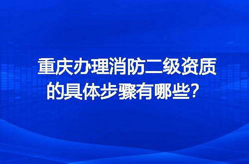 重庆办理消防二级资质的具体步骤有哪些？
