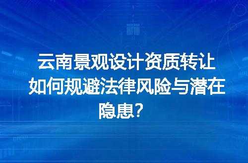 云南景观设计资质转让如何规避法律风险与潜在隐患？