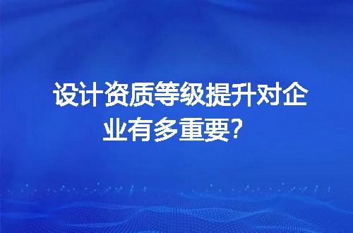 设计资质等级提升对企业有多重要？