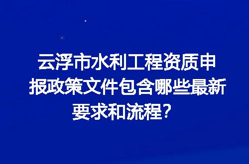 云浮市水利工程资质申报政策文件包含哪些最新要求和流程？