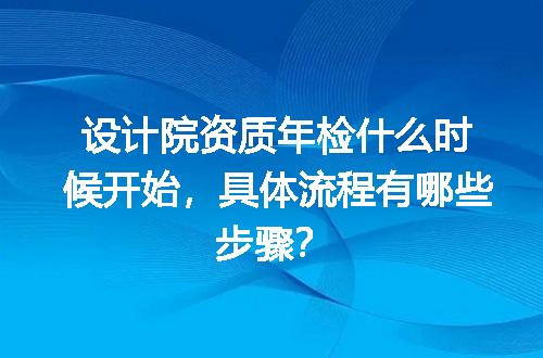 设计院资质年检什么时候开始，具体流程有哪些步骤？