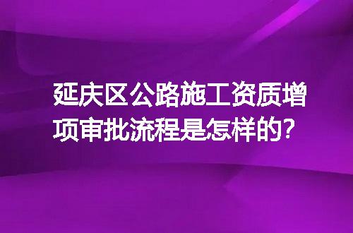 延庆区公路施工资质增项审批流程是怎样的？