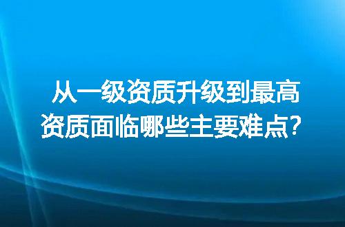 从一级资质升级到最高资质面临哪些主要难点？