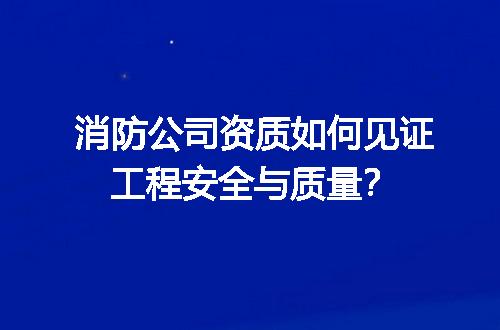 消防公司资质如何见证工程安全与质量？