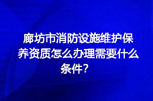 廊坊市消防设施维护保养资质怎么办理需要什么条件？