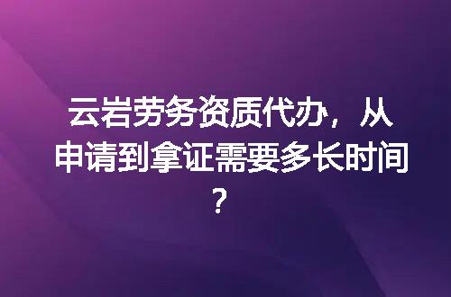 云岩劳务资质代办，从申请到拿证需要多长时间？