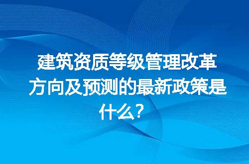 建筑资质等级管理改革方向及预测的最新政策是什么？