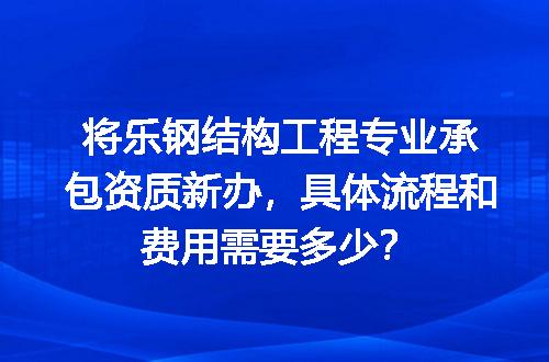 将乐钢结构工程专业承包资质新办，具体流程和费用需要多少？