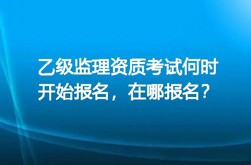 乙级监理资质考试何时开始报名，在哪报名？