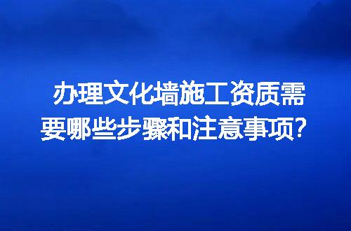 办理文化墙施工资质需要哪些步骤和注意事项？