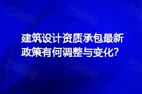 建筑设计资质承包最新政策有何调整与变化？