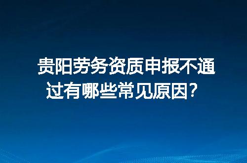 贵阳劳务资质申报不通过有哪些常见原因？
