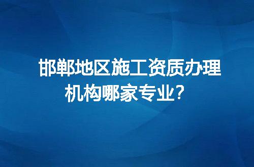 邯郸地区施工资质办理机构哪家专业？