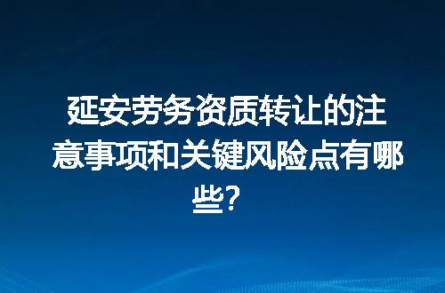 延安劳务资质转让的注意事项和关键风险点有哪些？