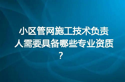 小区管网施工技术负责人需要具备哪些专业资质？