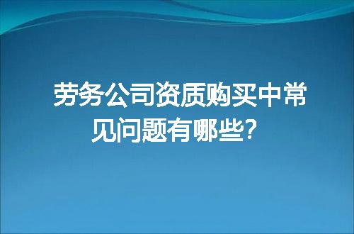 劳务公司资质购买中常见问题有哪些？