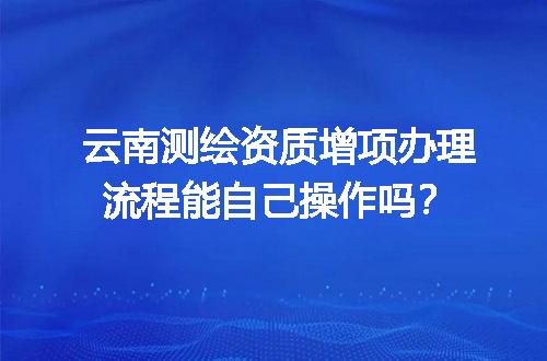 云南测绘资质增项办理流程能自己操作吗？