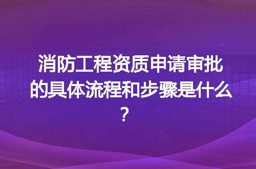消防工程资质申请审批的具体流程和步骤是什么？