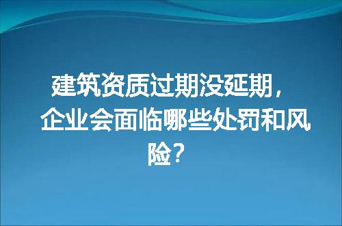 建筑资质过期没延期，企业会面临哪些处罚和风险？