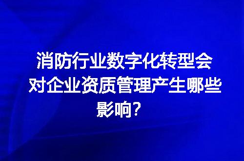 消防行业数字化转型会对企业资质管理产生哪些影响？