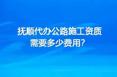 抚顺代办公路施工资质需要多少费用？