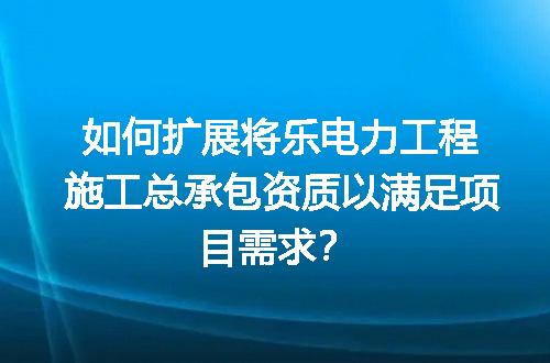 如何扩展将乐电力工程施工总承包资质以满足项目需求？