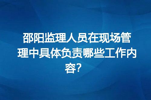 邵阳监理人员在现场管理中具体负责哪些工作内容？