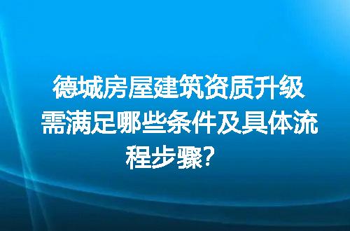 德城房屋建筑资质升级需满足哪些条件及具体流程步骤？