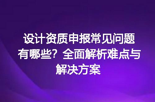 设计资质申报常见问题有哪些？全面解析难点与解决方案