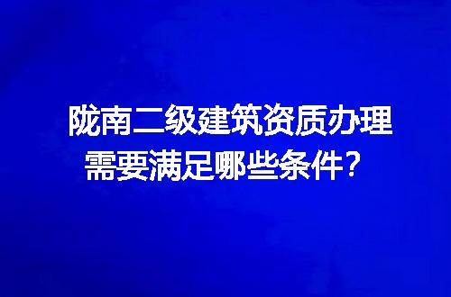 陇南二级建筑资质办理需要满足哪些条件？