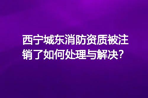 西宁城东消防资质被注销了如何处理与解决？