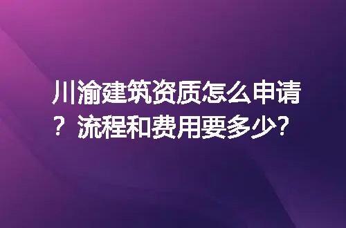 川渝建筑资质怎么申请？流程和费用要多少？