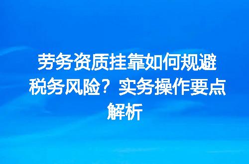 劳务资质挂靠如何规避税务风险？实务操作要点解析