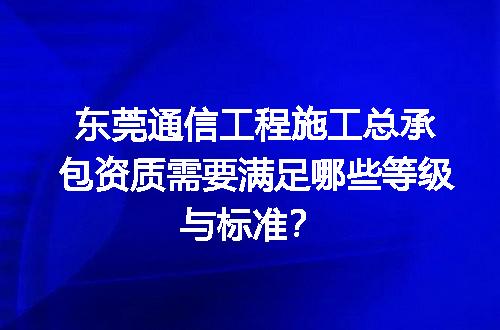 东莞通信工程施工总承包资质需要满足哪些等级与标准？