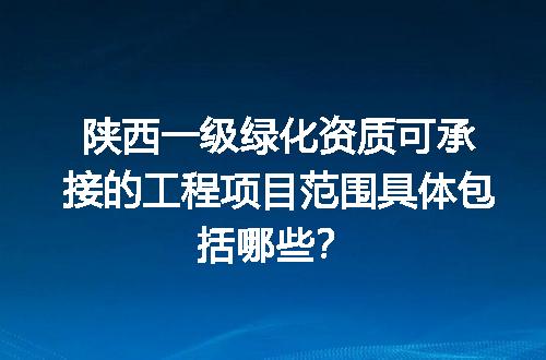 陕西一级绿化资质可承接的工程项目范围具体包括哪些？