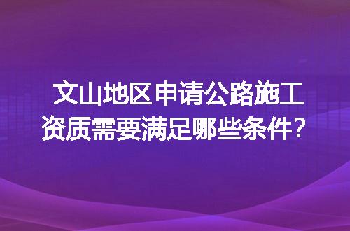 文山地区申请公路施工资质需要满足哪些条件？