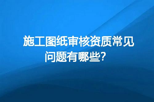 施工图纸审核资质常见问题有哪些？