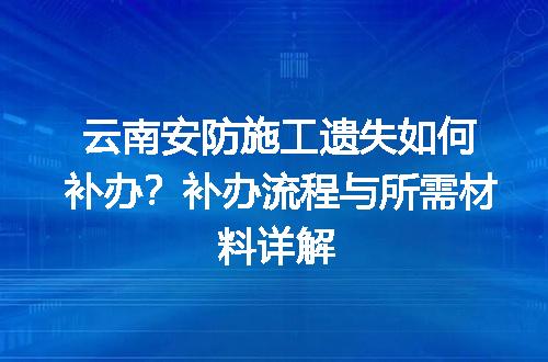 云南安防施工遗失如何补办？补办流程与所需材料详解