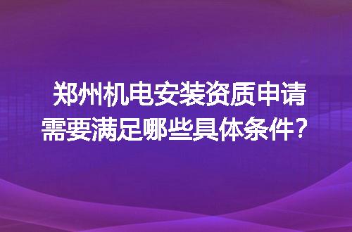 郑州机电安装资质申请需要满足哪些具体条件？