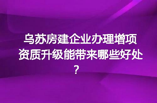 乌苏房建企业办理增项资质升级能带来哪些好处？