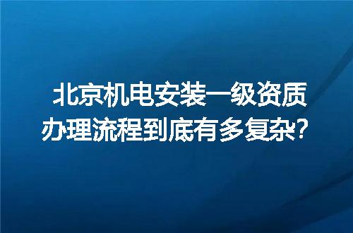 北京机电安装一级资质办理流程到底有多复杂？
