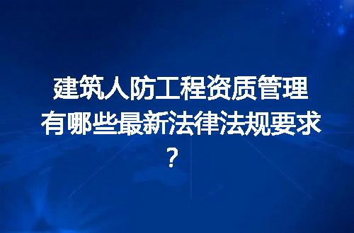建筑人防工程资质管理有哪些最新法律法规要求？