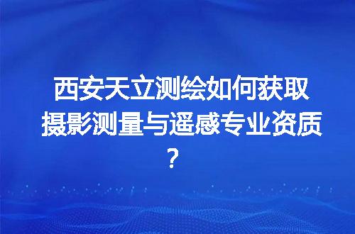 西安天立测绘如何获取摄影测量与遥感专业资质？