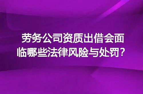 劳务公司资质出借会面临哪些法律风险与处罚？