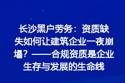 长沙黑户劳务：资质缺失如何让建筑企业一夜崩塌？——合规资质是企业生存与发展的生命线