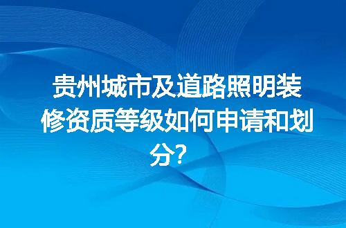贵州城市及道路照明装修资质等级如何申请和划分？