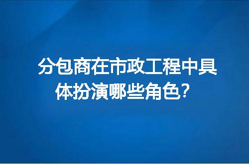 分包商在市政工程中具体扮演哪些角色？