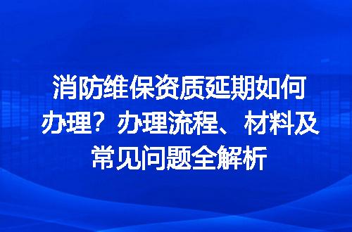 消防维保资质延期如何办理？办理流程、材料及常见问题全解析
